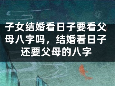子女结婚看日子要看父母八字吗，结婚看日子还要父母的八字