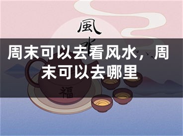 周末可以去看风水，周末可以去哪里