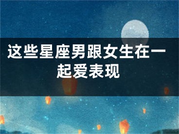 这些星座男跟女生在一起爱表现