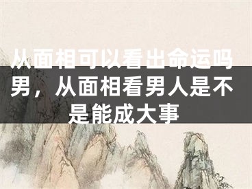 从面相可以看出命运吗男，从面相看男人是不是能成大事