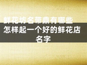 鲜花坊名带鼎有哪些 怎样起一个好的鲜花店名字