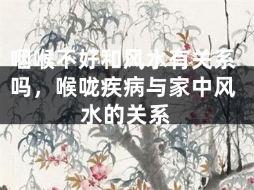 咽喉不好和风水有关系吗，喉咙疾病与家中风水的关系
