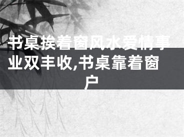 书桌挨着窗风水爱情事业双丰收,书桌靠着窗户