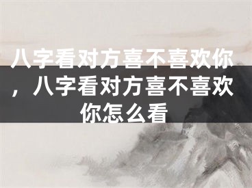 八字看对方喜不喜欢你，八字看对方喜不喜欢你怎么看