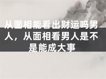 从面相能看出财运吗男人，从面相看男人是不是能成大事