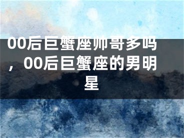 00后巨蟹座帅哥多吗，00后巨蟹座的男明星