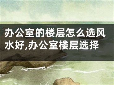 办公室的楼层怎么选风水好,办公室楼层选择