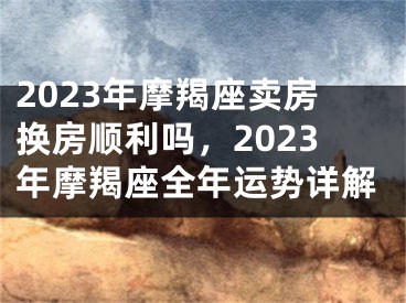 2023年摩羯座卖房换房顺利吗，2023年摩羯座全年运势详解