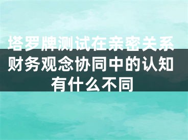 塔罗牌测试在亲密关系财务观念协同中的认知有什么不同