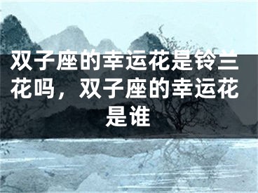 双子座的幸运花是铃兰花吗，双子座的幸运花是谁