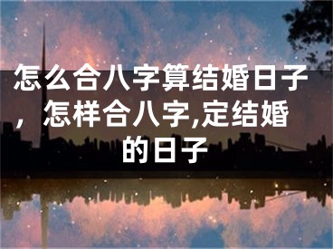 怎么合八字算结婚日子，怎样合八字,定结婚的日子