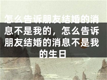 怎么告诉朋友结婚的消息不是我的，怎么告诉朋友结婚的消息不是我的生日