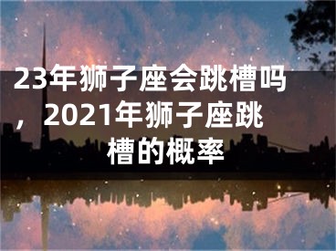 23年狮子座会跳槽吗,2021年狮子座跳槽的概率