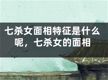 七杀女面相特征是什么呢，七杀女的面相