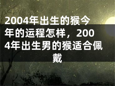 2004年出生的猴今年的运程怎样,2004年出生男的猴适合佩戴