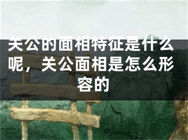 关公的面相特征是什么呢，关公面相是怎么形容的