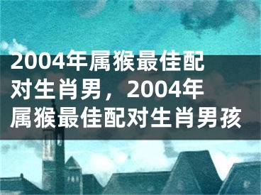 2004年属猴最佳配对生肖男，2004年属猴最佳配对生肖男孩