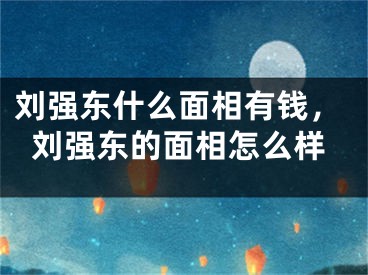 刘强东什么面相有钱，刘强东的面相怎么样