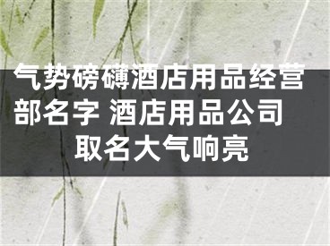 气势磅礴酒店用品经营部名字 酒店用品公司取名大气响亮