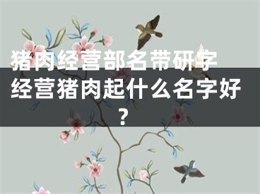 猪肉经营部名带研字 经营猪肉起什么名字好?