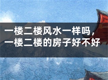 一楼二楼风水一样吗，一楼二楼的房子好不好