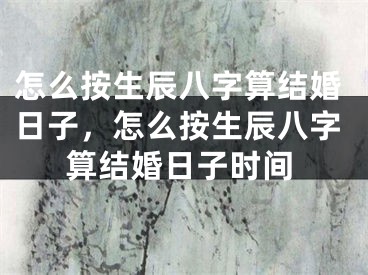 怎么按生辰八字算结婚日子，怎么按生辰八字算结婚日子时间