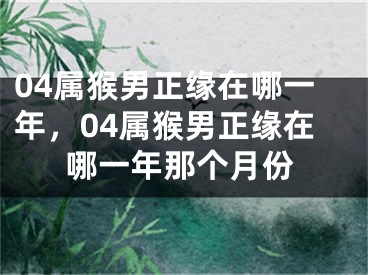 04属猴男正缘在哪一年，04属猴男正缘在哪一年那个月份