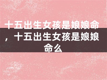 十五出生女孩是娘娘命，十五出生女孩是娘娘命么