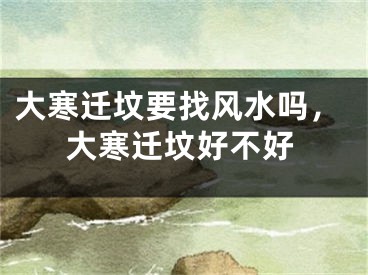 大寒迁坟要找风水吗，大寒迁坟好不好