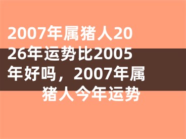 2007年属猪人2026年运势比2005年好吗，2007年属猪人今年运势