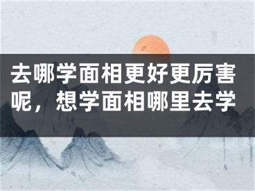 去哪学面相更好更厉害呢，想学面相哪里去学
