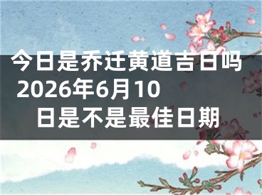 今日是乔迁黄道吉日吗 2026年6月10日是不是最佳日期