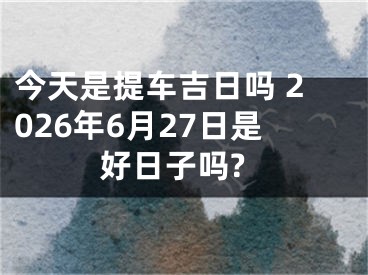今天是提车吉日吗 2026年6月27日是好日子吗?
