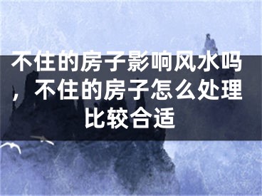 不住的房子影响风水吗，不住的房子怎么处理比较合适