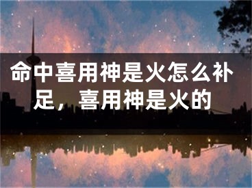 命中喜用神是火怎么补足,喜用神是火的