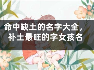命中缺土的名字大全，补土最旺的字女孩名