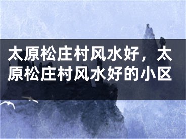 太原松庄村风水好，太原松庄村风水好的小区