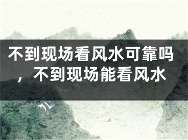 不到现场看风水可靠吗，不到现场能看风水