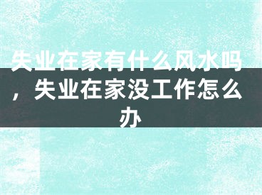 失业在家有什么风水吗，失业在家没工作怎么办