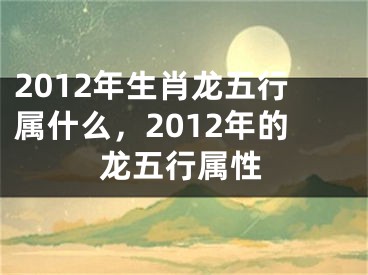 2012年生肖龙五行属什么，2012年的龙五行属性