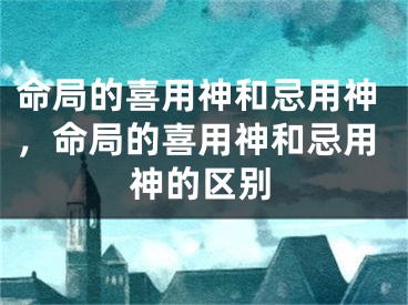 命局的喜用神和忌用神，命局的喜用神和忌用神的区别