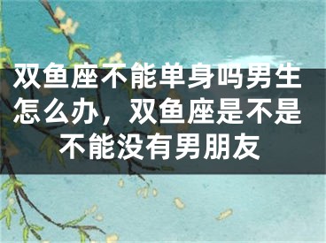 双鱼座不能单身吗男生怎么办，双鱼座是不是不能没有男朋友