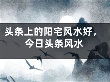头条上的阳宅风水好，今日头条风水