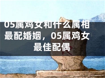 05属鸡女和什么属相最配婚姻，05属鸡女最佳配偶