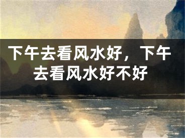 下午去看风水好，下午去看风水好不好
