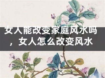 女人能改变家庭风水吗，女人怎么改变风水
