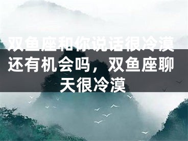 双鱼座和你说话很冷漠还有机会吗，双鱼座聊天很冷漠