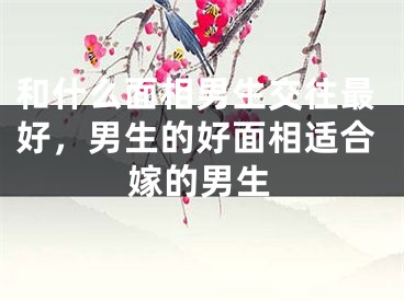 和什么面相男生交往最好，男生的好面相适合嫁的男生