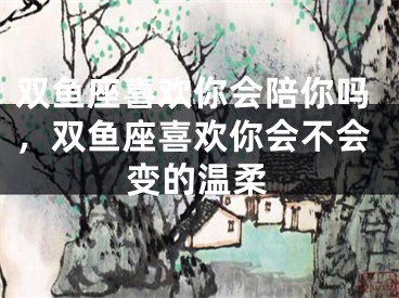 双鱼座喜欢你会陪你吗，双鱼座喜欢你会不会变的温柔