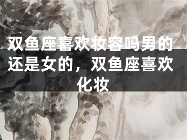 双鱼座喜欢妆容吗男的还是女的，双鱼座喜欢化妆